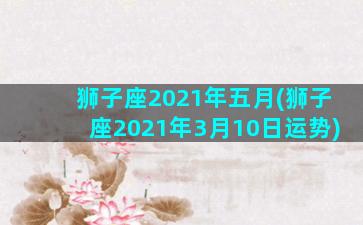 狮子座2021年五月(狮子座2021年3月10日运势)