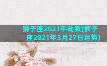 狮子座2021年劫数(狮子座2021年3月27日运势)