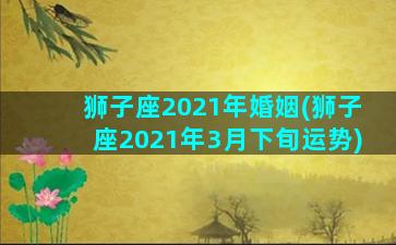 狮子座2021年婚姻(狮子座2021年3月下旬运势)