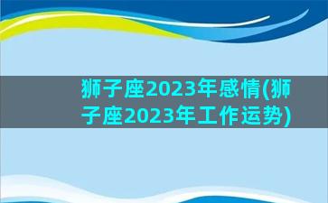 狮子座2023年感情(狮子座2023年工作运势)