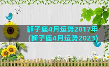 狮子座4月运势2017年(狮子座4月运势2023)