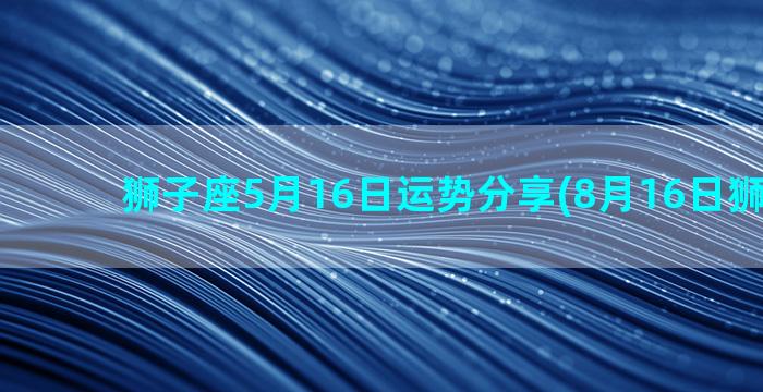 狮子座5月16日运势分享(8月16日狮子座女)