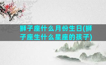 狮子座什么月份生日(狮子座生什么星座的孩子)