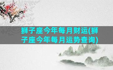 狮子座今年每月财运(狮子座今年每月运势查询)