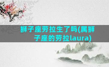 狮子座劳拉生了吗(属狮子座的劳拉laura)