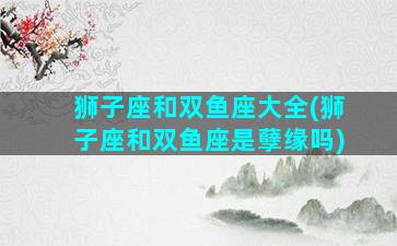 狮子座和双鱼座大全(狮子座和双鱼座是孽缘吗)