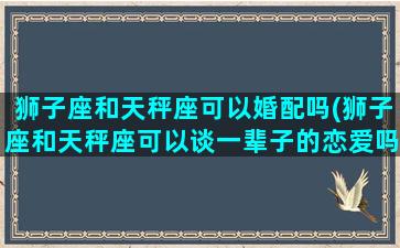 狮子座和天秤座可以婚配吗(狮子座和天秤座可以谈一辈子的恋爱吗)