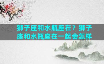 狮子座和水瓶座在？狮子座和水瓶座在一起会怎样