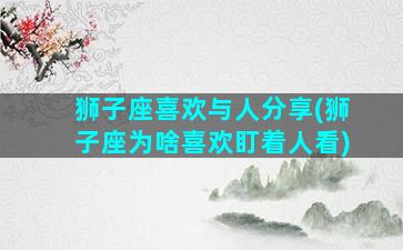 狮子座喜欢与人分享(狮子座为啥喜欢盯着人看)