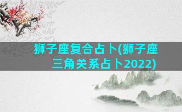 狮子座复合占卜(狮子座三角关系占卜2022)