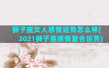 狮子座女人感情运势怎么样(2021狮子座感情复合运势)