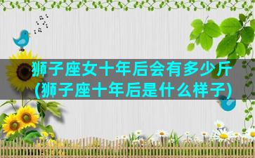 狮子座女十年后会有多少斤(狮子座十年后是什么样子)