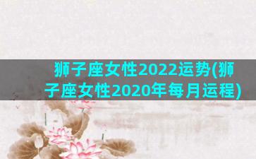 狮子座女性2022运势(狮子座女性2020年每月运程)