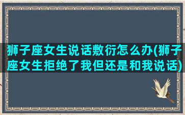 狮子座女生说话敷衍怎么办(狮子座女生拒绝了我但还是和我说话)