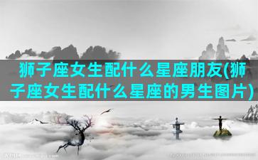 狮子座女生配什么星座朋友(狮子座女生配什么星座的男生图片)