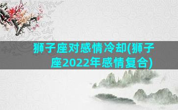 狮子座对感情冷却(狮子座2022年感情复合)