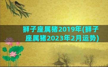 狮子座属猪2019年(狮子座属猪2023年2月运势)