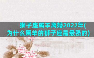 狮子座属羊离婚2022年(为什么属羊的狮子座是最强的)