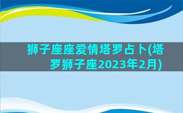 狮子座座爱情塔罗占卜(塔罗狮子座2023年2月)