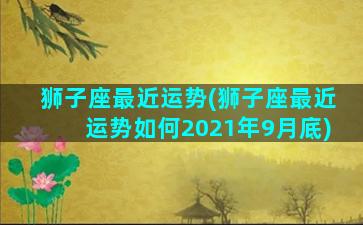 狮子座最近运势(狮子座最近运势如何2021年9月底)