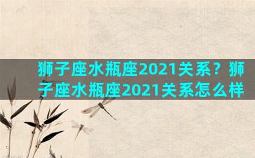 狮子座水瓶座2021关系？狮子座水瓶座2021关系怎么样