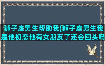 狮子座男生帮助我(狮子座男生我是他初恋他有女朋友了还会回头吗)