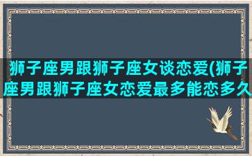 狮子座男跟狮子座女谈恋爱(狮子座男跟狮子座女恋爱最多能恋多久)