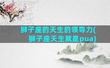 狮子座的天生的领导力(狮子座天生就是pua)