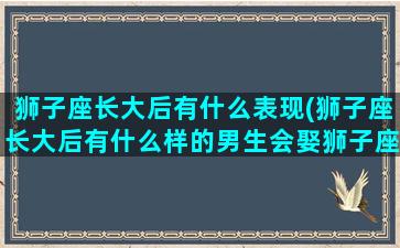 狮子座长大后有什么表现(狮子座长大后有什么样的男生会娶狮子座)