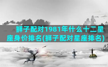 狮子配对1981年什么十二星座身价排名(狮子配对星座排名)