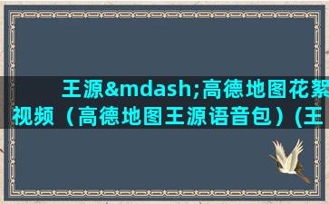 王源—高德地图花絮视频（高德地图王源语音包）(王源高德地图语音包没有了)