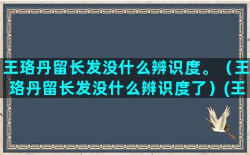 王珞丹留长发没什么辨识度。（王珞丹留长发没什么辨识度了）(王珞丹长发造型)