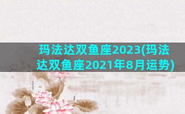 玛法达双鱼座2023(玛法达双鱼座2021年8月运势)