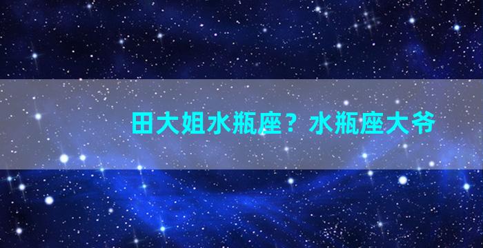 田大姐水瓶座？水瓶座大爷