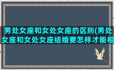 男处女座和女处女座的区别(男处女座和女处女座结婚要怎样才能相处好)