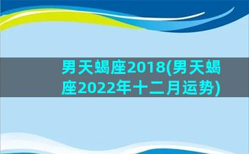 男天蝎座2018(男天蝎座2022年十二月运势)