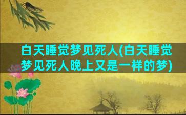 白天睡觉梦见死人(白天睡觉梦见死人晚上又是一样的梦)