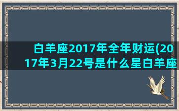 白羊座2017年全年财运(2017年3月22号是什么星白羊座)