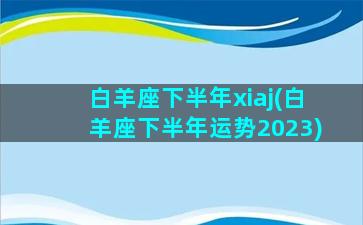 白羊座下半年xiaj(白羊座下半年运势2023)