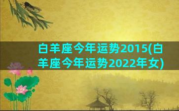 白羊座今年运势2015(白羊座今年运势2022年女)