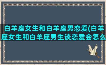 白羊座女生和白羊座男恋爱(白羊座女生和白羊座男生谈恋爱会怎么样)