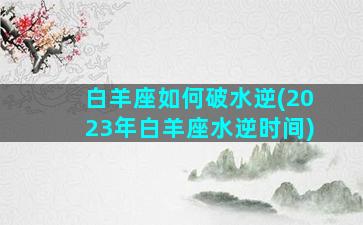 白羊座如何破水逆(2023年白羊座水逆时间)