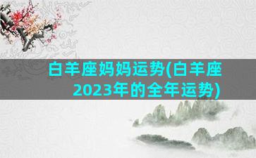 白羊座妈妈运势(白羊座2023年的全年运势)