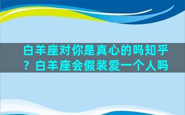 白羊座对你是真心的吗知乎？白羊座会假装爱一个人吗