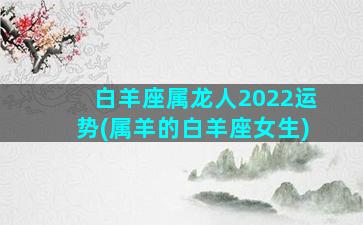 白羊座属龙人2022运势(属羊的白羊座女生)