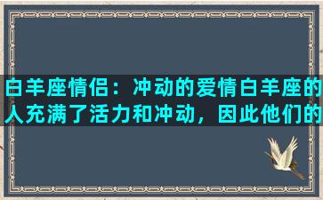 白羊座情侣：冲动的爱情白羊座的人充满了活力和冲动，因此他们的爱情也是如此。他们不会在恋爱过程中面面俱到地计划，也不会过多地考虑风险和未来。相反，他们更善于把握眼