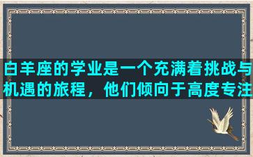 白羊座的学业是一个充满着挑战与机遇的旅程，他们倾向于高度专注于自己的兴趣爱好和热情所在的领域。他们可以在自己擅长的学科中表现出色，但也需要努力克服一些具有挑战性