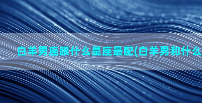 白羊男座跟什么星座最配(白羊男和什么星座最配)