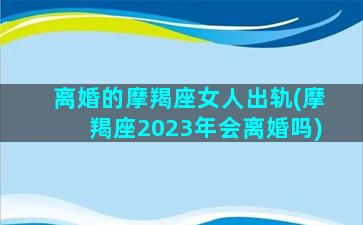 离婚的摩羯座女人出轨(摩羯座2023年会离婚吗)