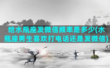 给水瓶座发微信频率是多少(水瓶座男生喜欢打电话还是发微信)